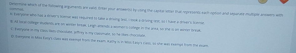 commas.
Determine which of the following arguments are valid. Enter your answer(s) by using the capital letter that represents each option and separate multiple answers with
A: Everyone who has a driver's license was required to take a driving test. I took a driving test, so I have a driver's license.
B: All local college students are on winter break. Leigh attends a women's college in the area, so she is on winter break.
C: Everyone in my class likes chocolate. Jeffrey is my classmate, so he likes chocolate.
D: Everyone in Miss Easy's class was exempt from the exam. Kathy is in Miss Easy's class, so she was exempt from the exam.