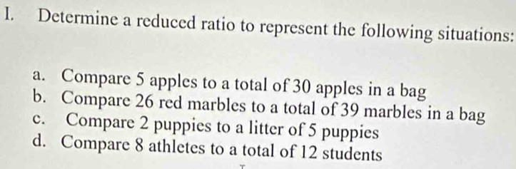 Determine a reduced ratio to represent the following situations: 
a. Compare 5 apples to a total of 30 apples in a bag 
b. Compare 26 red marbles to a total of 39 marbles in a bag 
c. Compare 2 puppies to a litter of 5 puppies 
d. Compare 8 athletes to a total of 12 students