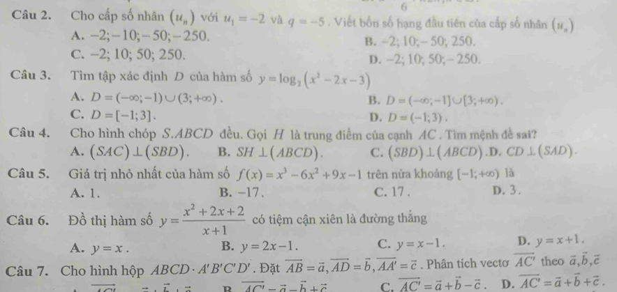 Cho cấp số nhân (u_n) với u_1=-2 và q=-5. Viết bốn số hạng đầu tiên của cấp số nhân (u_n)
A. -2;-10;-50;-250. B. -2; 10;- 50; 250.
C. -2; 10; 50; 250. D. -2; 10; 50;- 250.
Câu 3. Tìm tập xác định D của hàm số y=log _2(x^2-2x-3)
A. D=(-∈fty ;-1)∪ (3;+∈fty ). B. D=(-∈fty ;-1]∪ [3;+∈fty ).
C. D=[-1;3]. D. D=(-1;3).
Câu 4. Cho hình chóp S.ABCD đều. Gọi H là trung điểm của cạnh AC . Tìm mệnh đề sai?
A. (SAC)⊥ (SBD). B. SH⊥ (ABCD). C. (SBD)⊥ (ABCD) .D. CD⊥ (SAD).
Câu 5. Giá trị nhỏ nhất của hàm số f(x)=x^3-6x^2+9x-1 trên nửa khoảng [-1,+∈fty ) là
A. 1. B. -17. C. 17 . D. 3 .
Câu 6. Đồ thị hàm số y= (x^2+2x+2)/x+1  có tiệm cận xiên là đường thẳng
C.
A. y=x. y=2x-1. y=x-1. D. y=x+1.
B.
Câu 7. Cho hình hộp ABCD A'B'C'D'. Đặt vector AB=vector a,vector AD=vector b,vector AA'=vector c. Phân tích vecto overline AC' theo vector a,vector b,vector c
overline + overline xto  R overline AC'-vector a-vector b+vector c C. vector AC'=vector a+vector b-vector c. D. overline AC'=vector a+vector b+vector c.