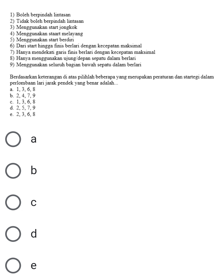 Boleh berpindah lintasan
2) Tidak boleh berpindah lintasan
3) Menggunakan start jongkok
4) Menggunakan staart melayang
5) Menggunakan start berdiri
6) Dari start hingga finis berlari dengan kecepatan maksimal
7) Hanya mendekati garis finis berlari dengan kecepatan maksimal
8) Hanya menggunakan ujung/depan sepatu dalam berlari
9) Menggunakan seluruh bagian bawah sepatu dalam berlari
Berdasarkan keterangan di atas pilihlah beberapa yang merupakan peraturan dan startegi dalam
perlombaan lari jarak pendek yang benar adalah...
a. 1, 3, 6, 8
b. 2, 4, 7, 9
c. 1, 3, 6, 8
d. 2, 5, 7, 9
e. 2, 3, 6, 8
a
b
C
d
e