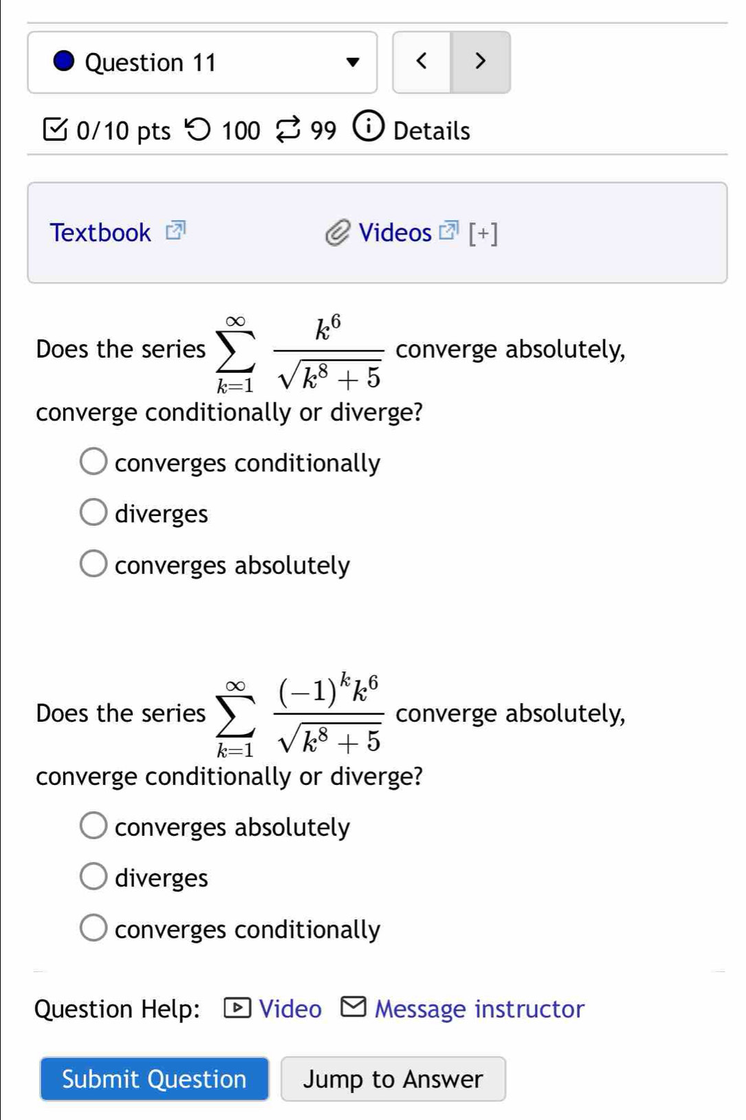 < >
0/10 pts つ 100 99 Details
Textbook Videos [+]
Does the series sumlimits _(k=1)^(∈fty) k^6/sqrt(k^8+5)  converge absolutely,
converge conditionally or diverge?
converges conditionally
diverges
converges absolutely
Does the series sumlimits _(k=1)^(∈fty)frac (-1)^kk^6sqrt(k^8+5) converge absolutely,
converge conditionally or diverge?
converges absolutely
diverges
converges conditionally
Question Help: Video Message instructor
Submit Question Jump to Answer