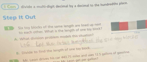 Can) divide a multi-digit decimal by a decimal to the hundredths place. 
Step It Out 
D Six toy blocks of the same length are lined up next 
to each other. What is the length of one toy block? 
_ 
A. What division problem models this situation? 13 c m
B. Divide to find the length of one toy block._ 
Mr. Leon drives his car 443.75 miles and uses 12.5 gallons of gasoline. 
Mr. Leon get per gallon?