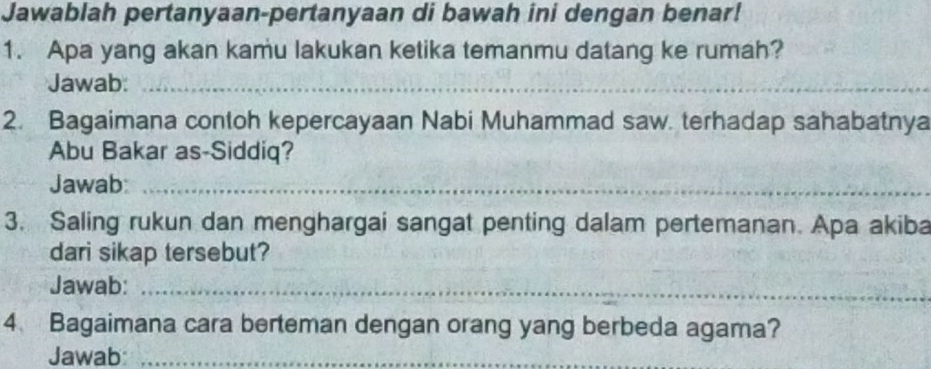 Jawablah pertanyaan-pertanyaan di bawah ini dengan benar! 
1. Apa yang akan kamu lakukan ketika temanmu datang ke rumah? 
Jawab:_ 
2. Bagaimana contoh kepercayaan Nabi Muhammad saw. terhadap sahabatnya 
Abu Bakar as-Siddiq? 
Jawab_ 
_ 
3. Saling rukun dan menghargai sangat penting dalam pertemanan. Apa akiba 
_ 
dari sikap tersebut? 
Jawab:_ 
4 Bagaimana cara berteman dengan orang yang berbeda agama? 
Jawab_