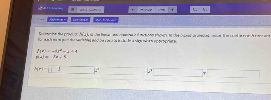 AL in Leawning Show Summary Previous Next 
Q 
Tools: Highlighter - Line Reader Mark for Review 
Determine the product, h(x) , of the linear and quadratic functions shown. In the boxes provided, enter the coefficents/constant 
for each term (not the variable) and be sure to include a sign when appropriate.
f(x)=-3x^2-x+4
g(x)=-3x+6
h(x)=□ x^3□ x^2□ x□