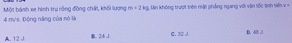 Một bánh xe hình trụ rồng đồng chất, khối lượng m=2kg , lăn không trượt trên mặt phẳng ngang với vận tốc tịnh tiến v=
4 m/s. Động năng của nó là
A. 12 J. B. 24 J. C. 32 J.
D. 48 J.