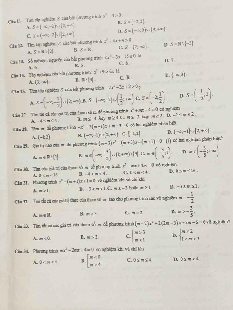 Tìm tập nghiệm S của bắt phương trình x^2-4>0.
A. S=(-∈fty ;-2)∪ (2;+∈fty ).
B. S=(-2;2).
D. S=(-∈fty ;0)∪ (4;+∈fty ).
C. S=(-∈fty ;-2]∪ [2;+∈fty )
Câu 12. Tìm tập nghiệm S của bất phương trình x^2-4x+4>0.
A S=R| 2 . B. S=R. C. S=(2;+∈fty ). D. S=R| -2 .
Câu 13. Sổ nghiệm nguyên của bắt phương trình 2x^2-3x-15≤ 0 là
A. 6 . B. 5 . C. 8 . D. 7 .
Câu 14. Tập nghiệm của bất phương trình: x^2+9>6x là
A. (3,+∈fty ). B. R/ 3 C. R D. (-∈fty ;3).
Câu 15. Tìm tập nghiệm S của bắt phương trình -2x^2-3x+2>0
A. S=(-∈fty ;- 1/2 )∪ (2;+∈fty ) B. S=(-∈fty ;-2)∪ ( 1/2 ;+∈fty ) C. S=(-2; 1/2 ). D. S=(- 1/2 ;2).
Câu 27. Tìm tất cả các giá trị của tham số m đề phương trình x^2+mx+4=0 có nghiệm
A. -4≤ m≤ 4. B. m≤ -4 hay m≥ 4 .C. m≤ -2 hay m≥ 2. D. -2≤ m≤ 2.
Cầu 28. Tìm m đề phương trình -x^2+2(m-1)x+m-3=0 có hai nghiệm phân biệt
A. (-1;2) B. (-∈fty ;-1)∪ (2;+∈fty ) C. [-1;2] D. (-∈fty ;-1]∪ [2;+∈fty )
Câu 29. Giá trị nào của m thì phương trình (m-3)x^2+(m+3)x-(m+1)=0 (1) có hai nghiệm phân biệt?
A. m∈ R| 3 . B. m∈ (-∈fty ;- 3/5 )∪ (1;+∈fty )vee  3 . c^ m∈ (- 3/5 ;1). D. m∈ (- 3/5 ;+∈fty ).
Câu 30. Tìm các giá trị của tham số m để phương trình x^2-mx+4m=0 vô nghiệm.
A. 0 B. -4 C. 0 D. 0≤ m≤ 16.
Câu 31. Phương trình x^2-(m+1)x+1=0 vô nghiệm khi và chỉ khi
A. m>1. B. -3 . C. m≤ -3 hoặc m≥ 1. D. -3≤ m≤ 1.
Câu 32. Tìm tất cả các giá trị thực của tham số m sao cho phương trình sau vô nghiệm m=- 1/2 
A. m∈ R. B. m>3. C. m=2 D. m>- 3/5 .
Câu 33. Tìm tất cả các giá trị của tham số m để phương trình (m-2)x^2+2(2m-3)x+5m-6=0 vô nghiệm?
A. m<0. B. m>2. C. beginarrayl m>3 m<1endarray. . D. beginarrayl m!= 2 1
Câu 34, Phương trình mx^2-2mx+4=0 vô nghiệm khi và chỉ khi
A. 0 B. beginbmatrix m<0 m>4endarray. C. 0≤ m≤ 4. D. 0≤ m<4.