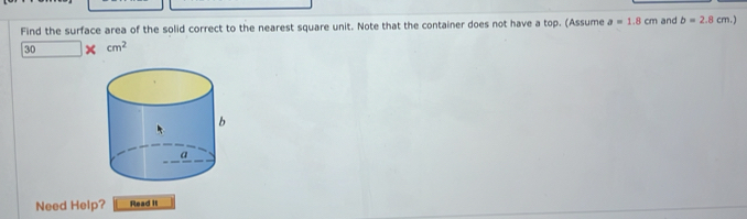 Find the surface area of the solid correct to the nearest square unit. Note that the container does not have a top. (Assume a=1.8cm and b=2.8cm.)
30 × cm^2
Need Help? Read it