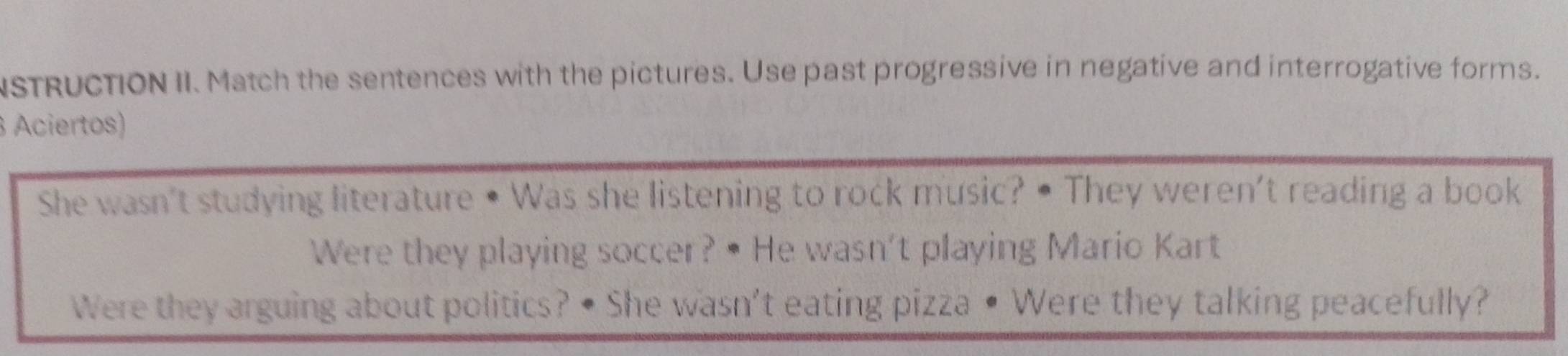 NSTRUCTION II. Match the sentences with the pictures. Use past progressive in negative and interrogative forms. 
Aciertos) 
She wasn't studying literature • Was she listening to rock music? • They weren't reading a book 
Were they playing soccer? • He wasn't playing Mario Kart 
Were they arguing about politics? • She wasn't eating pizza • Were they talking peacefully?