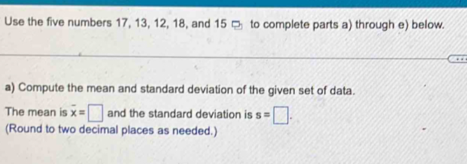 Use the five numbers 17, 13, 12, 18, and 15 to complete parts a) through e) below. 
a) Compute the mean and standard deviation of the given set of data. 
The mean is overline x=□ and the standard deviation is s=□. 
(Round to two decimal places as needed.)