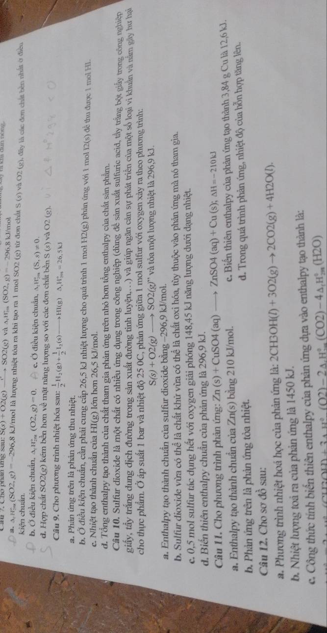 Cầu 7  C ho phân tng sau. S(s)+O2(g)to SSO2(g)v △ _rH_(2n)^r(SO2,g)=-296.8k J/mol
a. △ _rH_(2ax)°(SO2,g)=-296 5,8 kJ/mol là lượng nhiệt tỏa ra khi tạo ra 1 mol SO2 (g) từ đơn chất S(s) và O2(g)
kiện chuẩn. 0, đây là các đơn chất bền nhất ở điều
b. Ở điều kiện chuẩn, △ _rH_(299)°(O2,g)=0. c. Ở điều kiện chuẩn, △ _tH_(2m)°(S,s)!= 0.
d. Hợp chất SO2(g) kém bền hơn về mặt năng lượng so với các đơn chất bền S(s) và O2 (g).
Câu 9. Cho phương trình nhiệt hóa sau:  1/2 H_2(g)+ 1/2 I_2(s)to HI(g)△ _1H(s^circ =26.5kJ
a. Phản ứng trên là phản ứng thu nhiệt.
b. Ở điều kiện chuẩn, cần phải cung cấp 26,5 kJ nhiệt lượng cho quá trình 1 mol H2(g) phản ứng với 1 mol 12(s) để thu được 1 mol HI.
c. Nhiệt tạo thành chuần của HI(g) lớn hơn 26,5 kJ/mol.
d. Tổng enthalpy tạo thành của chất tham gia phản ứng trên nhỏ hơn tổng enthalpy của chất sản phẩm.
Câu 10. Sulfur dioxide là một chất có nhiều ứng dụng trong công nghiệp (dùng đề sản xuất sulfuric acid, tầy trắng bột giấy trong công nghiệp
giấy, tẩy trắng dung địch đường trong sản xuất đường tinh luyện,..) và giúp ngăn cản sự phát triển của một số loại vi khuẩn và nằm gây hư hại
cho thực phẩm. Ở áp suất 1 bar và nhiệt độ 25 0C, phản ứng giữa 1 mol sulfur với oxygen xảy ra theo phương trình:
S(s)+O2(g)to SO2(g)'prime  và tỏa một lượng nhiệt là 296,9 kJ.
a. Enthalpy tạo thành chuẩn của sulfur dioxide bằng −296,9 kJ/mol.
b. Sulfur dioxide vừa có thhat e là chất khử vừa có thể là chất oxi hóa, tùy thuộc vào phản ứng mà nó tham gia.
c. 0,5 mol sulfur tác dụng hết với oxygen giải phóng 148,45 kJ năng lượng dưới dạng nhiệt.
d. Biến thiên enthalpy chuẩn của phản ứng là 296,9 kJ.
Câu 11. Cho phương trình phản ứng: Zn(s)+CuSO4(aq)to ZnSO4(aq)+Cu(s);Delta H=-210kJ
a. Enthalpy tạo thành chuẩn của Zn(s) bằng 210 kJ/mol. c. Biến thiên enthalpy của phản ứng tạo thành 3,84 g Cu là 12,6 kJ.
b. Phản ứng trên là phản ứng tòa nhiệt. d. Trong quá trình phản ứng, nhiệt độ của hỗn hợp tăng lên.
Câu 12. Cho sơ đồ sau:
a. Phương trình nhiệt hoá học của phản ứng là: 2CH3OH(l)+3O2(g)to 2CO2(g)+4H2O(l).
b. Nhiệt lượng toả ra của phản ứng là 1450 kJ.
c. Công thức tính biến thiên enthalpy của phản ứng dựa vào enthalpy tạo thành là:
:OH)+3_AH^0(O2)-2_AH_m^O2)-4_△ _mH_(2n)^0(H2O)