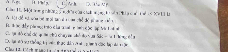 A. Nga B. Pháp. C. Anh. D. Bắc Mỹ.
Câu 11. Một trong những ý nghĩa của cách mạng tư sản Pháp cuối thế kỷ XVIII là
A. lật đồ và xóa bỏ mọi tàn dư của chế độ phong kiến.
B. thúc đầy phong trào đấu tranh giành độc lập Mĩ Latinh.
C. lật đồ chế độ quân chủ chuyên chế do vua Sác - lơ I đứng đầu
D. lật đỗ sự thống trị của thực dân Anh, giành độc lập dân tộc.
Câu 12. Cách mạng tự sản Anh thế ki XVII đã