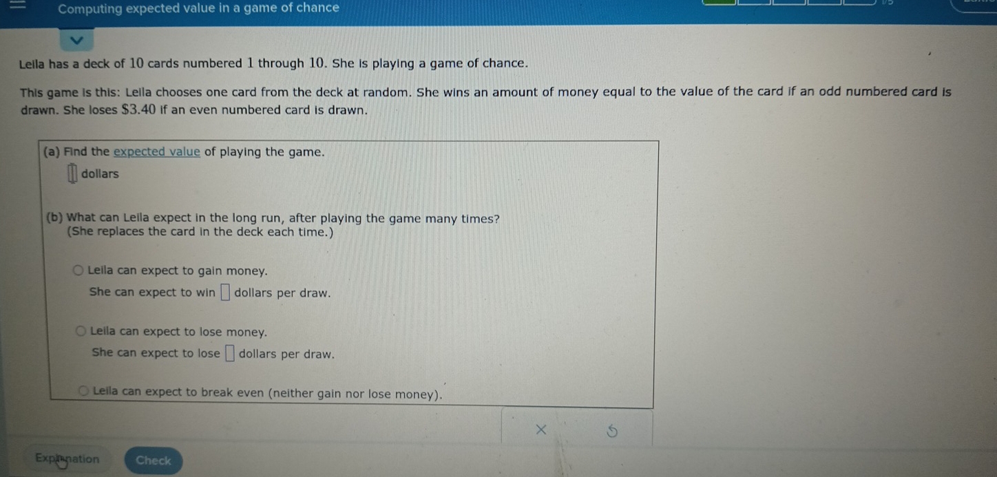 Computing expected value in a game of chance
Leila has a deck of 10 cards numbered 1 through 10. She is playing a game of chance.
This game is this: Leila chooses one card from the deck at random. She wins an amount of money equal to the value of the card if an odd numbered card is
drawn. She loses $3.40 if an even numbered card is drawn.
(a) Find the expected value of playing the game.
dollars
(b) What can Leila expect in the long run, after playing the game many times?
(She replaces the card in the deck each time.)
Leila can expect to gain money.
She can expect to win □ dollars per draw.
Leila can expect to lose money.
She can expect to lose □ dollars per draw.
Leila can expect to break even (neither gain nor lose money).
×
Expirnation Check