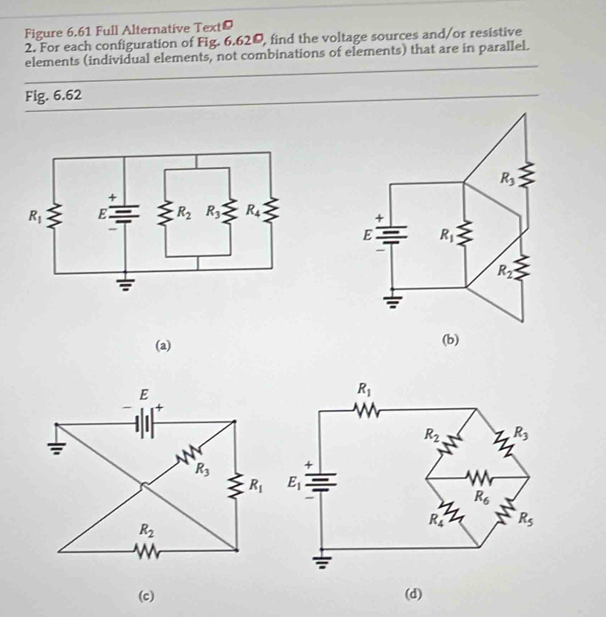 Figure 6.61 Full Alternative Text®
2. For each configuration of Fig. 6.620, find the voltage sources and/or resistive
elements (individual elements, not combinations of elements) that are in parallel.
Fig. 6.62
(a) (b)
(c) (d)