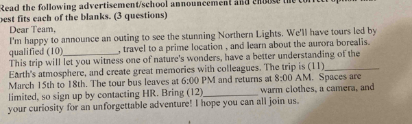 Read the following advertisement/school announcement and choose the 
best fits each of the blanks. (3 questions) 
Dear Team, 
I'm happy to announce an outing to see the stunning Northern Lights. We'll have tours led by 
qualified (10) , travel to a prime location , and learn about the aurora borealis. 
This trip will let you witness one of nature's wonders, have a better understanding of the 
Earth's atmosphere, and create great memories with colleagues. The trip is (11)_ 
March 15th to 18th. The tour bus leaves at 6:00 PM and returns at 8:00 AM. Spaces are 
limited, so sign up by contacting HR. Bring (12)_ warm clothes, a camera, and 
your curiosity for an unforgettable adventure! I hope you can all join us.