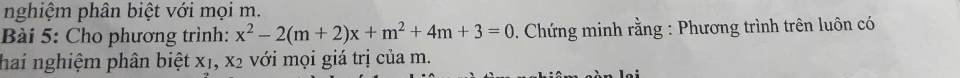 nghiệm phân biệt với mọi m. 
Bài 5: Cho phương trình: x^2-2(m+2)x+m^2+4m+3=0. Chứng minh rằng : Phương trình trên luôn có 
hai nghiệm phân biệt X_1, X_2 với mọi giá trị của m.