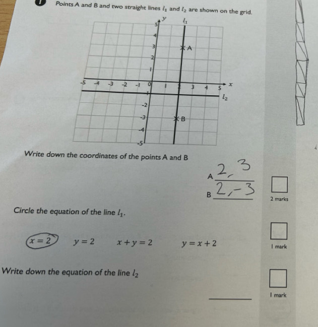 Points A and B and two straight lines l_1 and l_2 are shown on the grid.
Write down the coordinates of the points A and B
A
_
B
2 marks
Circle the equation of the line l_1.
x=2 y=2 x+y=2 y=x+2 l mark
Write down the equation of the line l_2
_
I mark