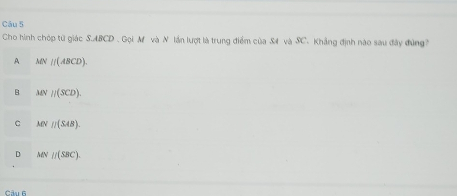 Cho hình chóp tử giác S. ABCD. Gọi M và N lần lượt là trung điểm của S4 và SC. Khẳng định nào sau đây đúng
A MN//(ABCD).
B MN//(SCD).
C MN//(SAB).
D MN//(SBC). 
Câu 6