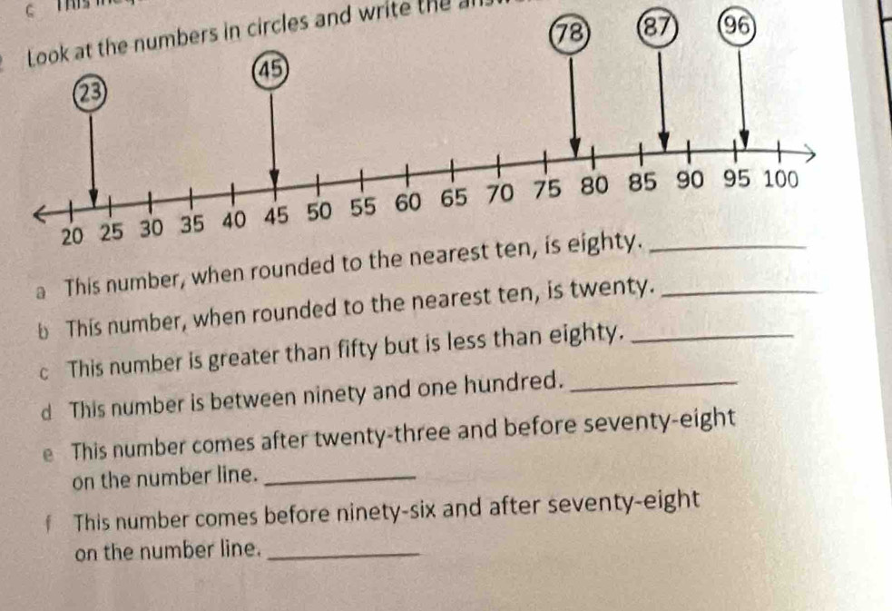 This 
Look at the numbers in circles and write the a 
a This number, when rounded to the n_ 
b This number, when rounded to the nearest ten, is twenty. 
c This number is greater than fifty but is less than eighty. 
d This number is between ninety and one hundred._ 
e This number comes after twenty-three and before seventy-eight 
on the number line._ 
f This number comes before ninety-six and after seventy-eight 
on the number line._