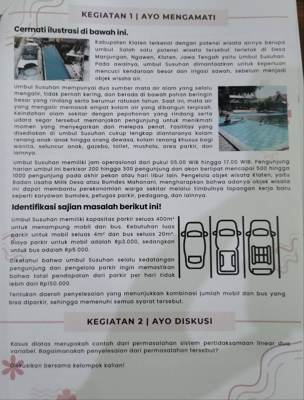 KEGIATAN 1 | ΑΥO MENGAMΑTI
Cermati ilustrasi di bawah ini.
Kabupaten Klaten terkenal dengan potensi wisata airnya berupa
umbul. Salah satu potensi wisata tersebut terletak di Desa
Manjungan, Ngawen, Klaten, Jawa Tengah yaitu Umbul Susuhan.
Pada awalnya, umbul Susuhan dimanfaatkan untuk keperluan
mencuci kendaraan besar dan irigasi sawah, sebelum menjadi
objek wisata air.
Umbul Susuhan mempunyai dua sumber mata air alam yang selalu
mengalir, tidak pernah kering, dan berada di bawah pohon beringin
besar yang rindang serta berumur ratusan tahun. Saat ini, mata air
yang mengalir memasok empat kolam air yang dibangun terpisah.
Keindahan alam sekitar dengan pepohonan yang rindang serta
udara segar tersebut memanjakan pengunjung untuk menikmati 
momen yang menyegarkan dan melepas penat. Fasilitas yang
disediakan di umbul Susuhan cukup lengkap diantaranya kolam 
renang anak-anak hingga orang dewasa, kolam renang khusus bagi
wanita, seluncur anak, gazebo, toilet, mushola, area parkir, dan
lainnya.
Umbul Susuhan memiliki jam operasional dari pukul 05.00 WIB hingga 17.00 WIB. Pengunjung
harian umbul ini berkisar 200 hingga 300 pengunjung dan akan berlipat mencapai 500 hingga
1000 pengunjung pada akhir pekan atau hari libur lain. Pengelola objek wisata Klaten, yaitu
Badan Usaha Milik Desa atau Bumdes Mahanani, mengharapkan bahwa adanya objek wisata
ini dapat membantu perekonomian warga sekitar melalui timbulnya lapangan kerja baru .
seperti karyawan bumdes, petugas parkir, pedagang, dan lainnya.
Identifikasi sajian masalah berikut ini!
Umbul Susuhan memiliki kapasitas parkir seluas 4 00 m²
untuk menampung mobil dan bus. Kebutuhan luas
parkir untuk mobil seluas . 4m^2 dan bus seluas 20m^2.
Biaya parkir untuk mobil adalah Rp3.000, sedangkan
untuk bus adalah Rp5.000.
Diketahui bahwa umbul Susuhan selalu kedatangan
pengunjung dan pengelola parkir ingin memastikan 
bahwa total pendapatan dari parkir per hari tidak
lebih dari Rp150.000.
Tentukan daerah penyelesaian yang menunjukkan kombinasi jumlah mobil dan bus yang
bisa diparkir, sehingga memenuhi semua syarat tersebut.
KEGIATAN 2 | ΑΥO DISKUSı
Kasus díatas merupakah contoh dari permasalahan sistem pertidaksamaan linear du
variabel. Bagaimanakah penyelesaian dari permasalahan tersebut?
Diskusikan bersama kelompok kalian!