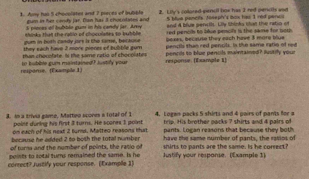 Amy has 5 chocolates and 7 pieces of bubble 2. Lily's colored-pencil box has 2 red pencils and 
gum in her candy Jar. Dan has 3 chocolates and 5 blue pencils. Joseph's box has 1 red penc
5 pleces of bubble gum in his candy far. Amy and 4 blue pencils. Lily thinks that the ratio of 
thinks that the ratio of chocolates to bubble red pencils to blue pencils is the same for both 
gum in both candy jars is the same, because boxes, because they each have 3 more blue 
they each have 2 more pieces of bubble gom pencils than red pencils. Is the same ratio of red 
than chocolate. Is the same ratio of chocolates pencils to blue pencils maintained? Justify your 
to hubble gum maintained? Justify your response (Example 1) 
response. (Example 1) 
3. In a trivia game, Matteo scores a total of 1 4. Logan packs 5 shirts and 4 pairs of pants for a 
point during his first 3 turns. He scores 1 point trip. His brother packs 7 shirts and 4 pairs of 
on each of his next 2 turns. Matteo reasons that pants. Logan reasons that because they both 
because he added 2 to both the total number have the same number of pants, the ratios of 
of turns and the number of points, the ratio of shirts to pants are the same. Is he correct? 
points to total turns remained the same. Is he Justify your response. (Example 1) 
correct? Justify your response. (Example 1)