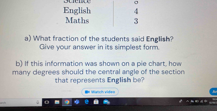 English 4 
Maths 3 
a) What fraction of the students said English? 
Give your answer in its simplest form. 
b) If this information was shown on a pie chart, how 
many degrees should the central angle of the section 
that represents English be? 
Watch video Ar 
18:2 
arch 02/06/2