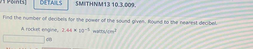 DETAILS SMITHNM13 10.3.009. 
Find the number of decibels for the power of the sound given. Round to the nearest decibel. 
A rocket engine, 2.44* 10^(-5)watts/cm^2
dB