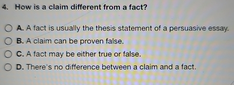 How is a claim different from a fact?
A. A fact is usually the thesis statement of a persuasive essay.
B. A claim can be proven false.
C. A fact may be either true or false.
D. There's no difference between a claim and a fact.