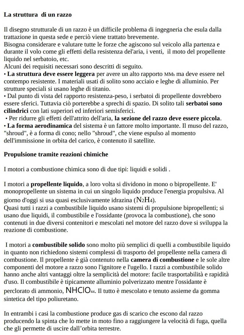 La struttura di un razzo
Il disegno strutturale di un razzo è un difficile problema di ingegneria che esula dalla
trattazione in questa sede e perciò viene trattato brevemente.
Bisogna considerare e valutare tutte le forze che agiscono sul veicolo alla partenza e
durante il volo come gli effetti della resistenza del'aria, i venti, il moto del propellente
liquido nel serbatoio, etc.
Alcuni dei requisiti necessari sono descritti di seguito.
La struttura deve essere leggera per avere un alto rapporto MMú ma deve essere nel
contempo resistente. I materiali usati di solito sono acciaio e leghe di alluminio. Per
strutture speciali si usano leghe di titanio.
* Dal punto di vista del rapporto resistenza-peso, i serbatoi di propellente dovrebbero
essere sferici. Tuttavia ciò porterebbe a sprechi di spazio. Di solito tali serbatoi sono
cilindrici con lati superiori ed inferiori semisferici.
• Per ridurre gli effetti dell'attrito dell'aria, la sezione del razzo deve essere piccola.
La forma aerodinamica del sistema è un fattore molto importante. Il muso del razzo,
"shroud', è a forma di cono; nello "shroud', che viene espulso al momento
dell'immissione in orbita del carico, è contenuto il satellite.
Propulsione tramite reazioni chimiche
I motori a combustione chimica sono di due tipi: liquidi e solidi .
I motori a propellente liquido, a loro volta si dividono in mono o bipropellente. E'
monopropellente un sistema in cui un singolo liquido produce l'energia propulsiva. Al
giorno d'oggi si usa quasi esclusivamente idrazina (N_2H_4).
Quasi tutti i razzi a combustibile liquido usano sistemi di propulsione bipropellenti; si
usano due liquidi, il combustibile e l'ossidante (provoca la combustione), che sono
contenuti in due diversi contenitori e mescolati nel motore del razzo dove si sviluppa la
reazione di combustione.
I motori a combustibile solido sono molto più semplici di quelli a combustibile liquido
in quanto non richiedono sistemi complessi di trasporto del propellente nella camera di
combustione. Il propellente è già contenuto nella camera di combustione e le sole altre
componenti del motore a razzo sono l'ignitore e l'ugello. I razzi a combustibile solido
hanno anche altri vantaggi oltre la semplicità del motore: facile trasportabilità e rapidità
d'uso. Il combustibile è tipicamente alluminio polverizzato mentre l'ossidante è
perclorato di ammonio, NHC|O44. Il tutto è mescolato e tenuto assieme da gomma
sintetica del tipo poliuretano.
In entrambi i casi la combustione produce gas di scarico che escono dal razzo
producendo la spinta che lo mette in moto fino a raggiungere la velocità di fuga, quella
che gli permette di uscire dall’orbita terrestre.