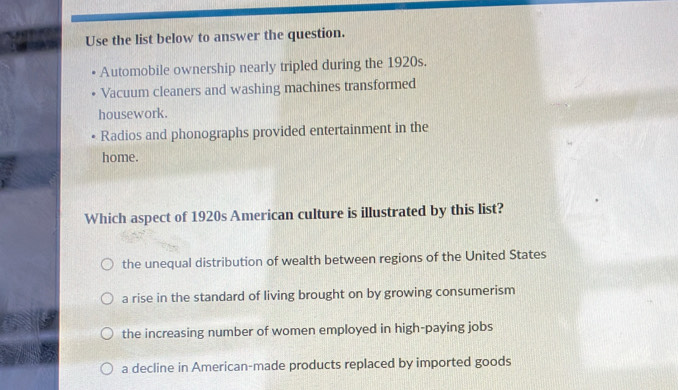 Use the list below to answer the question.
Automobile ownership nearly tripled during the 1920s.
Vacuum cleaners and washing machines transformed
housework.
Radios and phonographs provided entertainment in the
home.
Which aspect of 1920s American culture is illustrated by this list?
the unequal distribution of wealth between regions of the United States
a rise in the standard of living brought on by growing consumerism
the increasing number of women employed in high-paying jobs
a decline in American-made products replaced by imported goods