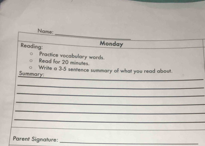 Name: 
Reading: 
Monday 
Practice vocabulary words. 
Read for 20 minutes. 
Write a 3-5 sentence summary of what you read about. 
_ 
Summary: 
_ 
_ 
_ 
_ 
_ 
_ 
Parent Signature:_