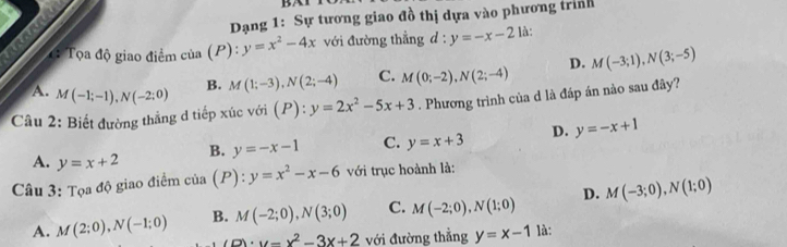 BAT
Dạng 1: Sự tương giao đồ thị dựa vào phương trình
: Tọa độ giao điểm của (P) : y=x^2-4x với đường thẳng d : y=-x-2 là:
B. M(1;-3), N(2;-4) C. M(0;-2), N(2;-4) D. M(-3;1), N(3;-5)
Câu 2: Biết đường thẳng đ tiếp xúc với ( (P):y=2x^2-5x+3. Phương trình của d là đáp án nào sau đây?
A. M(-1;-1), N(-2;0) D. y=-x+1
B. y=-x-1 C. y=x+3
A. y=x+2
Câu 3: Tọa độ giao điểm cia(P):y=x^2-x-6 với trục hoành là:
A. M(2;0), N(-1;0) B. M(-2;0), N(3;0) C. M(-2;0), N(1;0) D. M(-3;0), N(1;0)
(p)· y=x^2-3x+2 với đường thẳng y=x-1 là: