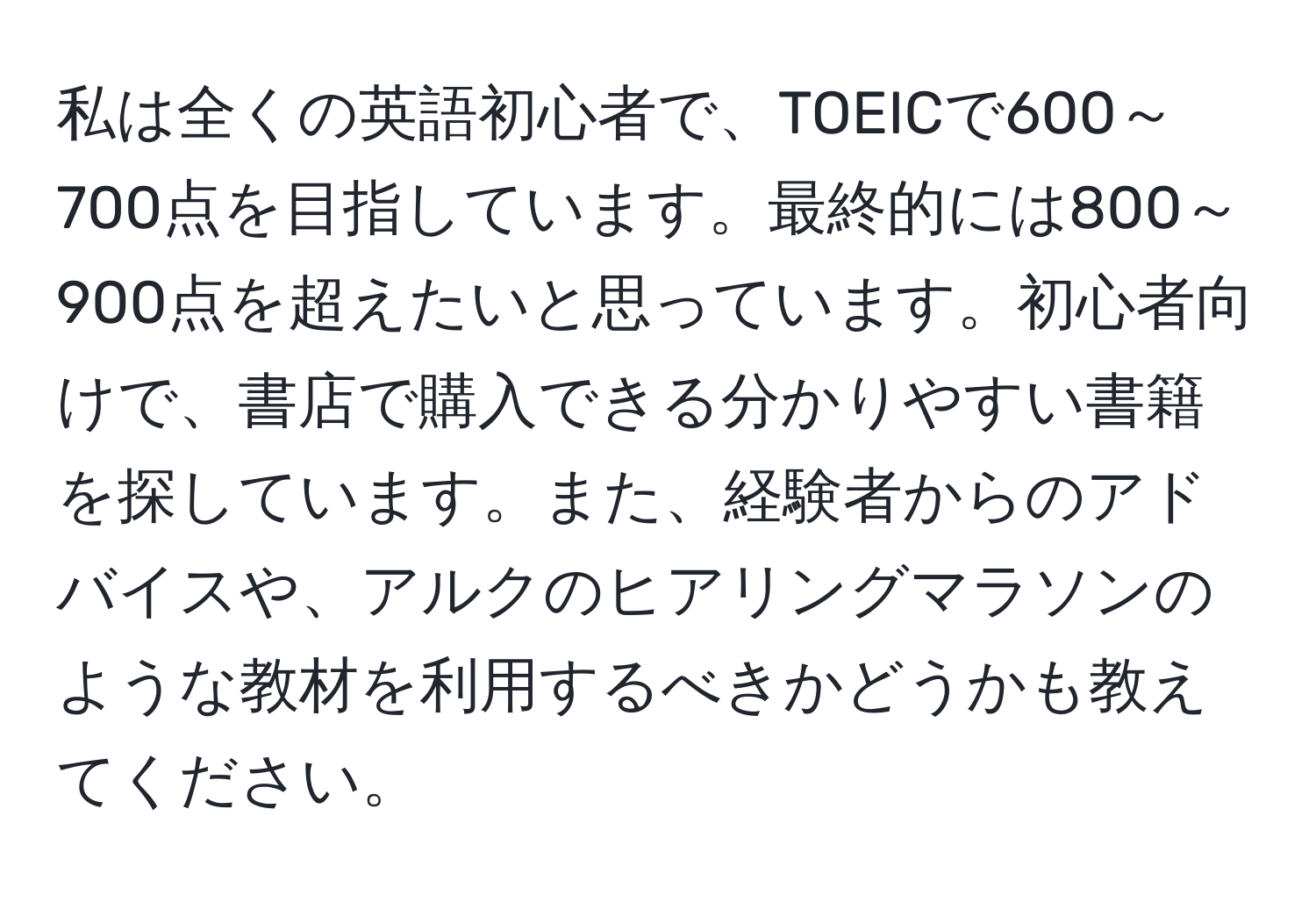 私は全くの英語初心者で、TOEICで600～700点を目指しています。最終的には800～900点を超えたいと思っています。初心者向けで、書店で購入できる分かりやすい書籍を探しています。また、経験者からのアドバイスや、アルクのヒアリングマラソンのような教材を利用するべきかどうかも教えてください。