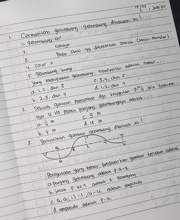 17/1^(25) , Sumiar
1. Cermarian gelombang getombung drawan mi
1. gecombang alr
canaya
3. Pada sinki yg digeraitan searah (maju-mondar)
2.
4. Sinar x
5. geombang buny
yong meruparan getombang transversas adasan nomor.
a. 1. 2, dan 3 C. 3, 4, dlan 5 . 2. 3. dan 4 ¢. 1, 2, dan 9
2 Sebuah geraran merambar dgn receputan 3l, bie fretwens.
nyo 12 He marka panjang gexombangnye adaich. .
a  1/4 m c. g m
b. 4 m 8. 15 m
3. Perhatikan gambar guambang dibowah ini!
T u
Q.
B
Pernyaroan yang benar berdararkan gambar forsebur adouah
a panyang gelombang adaah p. a-1
b. Jarak P ke T adonah 2 gelombang
c. Q. Qi, iS-S ill-U. admran ampitudo
d. ampstudo adauah p-u_1