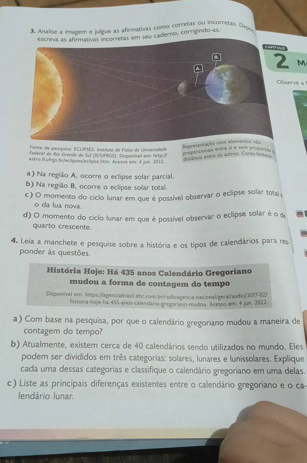 Analise a imagem e julgue as afirmativas como corretas ou incorretas. Depos
derno, corrigindo-as.
2 M
erve a
Fonte de pesquisa: ECLIPSES. Instituto de Físico do Universidade
Repre
Federal do Rio Grande do Sul (IF/UFRGS). Disponível em: http://
proporcionais entre si e sem proporção e
astro.if.ufrgs.br/eclipses/eclipse.htm. Acesso em: 4 jun. 2022.
distância entre os astros. Cores-fantasia
a) Na região A, ocorre o eclipse solar parcial.
b) Na região B, ocorre o eclipse solar total.
c) O momento do ciclo lunar em que é possível observar o eclipse solar total 
o da lua nova.
d) O momento do ciclo lunar em que é possível observar o eclipse solar é o de
quarto crescente.
4. Leia a manchete e pesquise sobre a história e os tipos de calendários para res
ponder às questões.
História Hoje: Há 435 anos Calendário Gregoriano
mudou a forma de contagem do tempo
Disponível em: https://agenciabrasil.ebc.com.br/radioagencia-nacional/geral/audio/2017-02/
historia-hoje-ha-435-anos-calendario-gregoriano-mudou. Acesso em: 4 jun. 2022.
a) Com base na pesquisa, por que o calendário gregoriano mudou a maneira de
contagem do tempo?
b) Atualmente, existem cerca de 40 calendários sendo utilizados no mundo. Eles
podem ser divididos em três categorias: solares, lunares e lunissolares. Explique
cada uma dessas categorias e classifique o calendário gregoriano em uma delas.
c) Liste as principais diferenças existentes entre o calendário gregoriano e o ca-
lendário lunar.