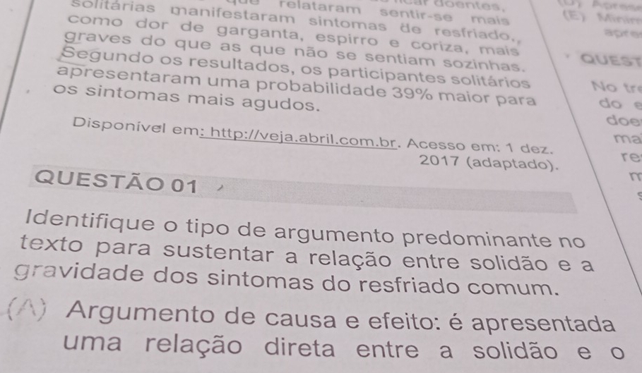 relataram sentir-se mais E ) Minin 
solitárias manifestaram sintomas de resfriado, apre 
como dor de garganta, espirro e coriza, mais 
graves do que as que não se sentiam sozinhas. QUEST 
Segundo os resultados, os participantes solitários No tr 
apresentaram uma probabilidade 39% maior para do e 
os sintomas mais agudos. 
doe 
ma 
Disponível em: http://veja.abril.com.br. Acesso em: 1 dez. re 
2017 (adaptado). 
QUESTÃO 01 
n 
Identifique o tipo de argumento predominante no 
texto para sustentar a relação entre solidão e a 
gravidade dos sintomas do resfriado comum. 
() Argumento de causa e efeito: é apresentada 
uma relação direta entre a solidão e o