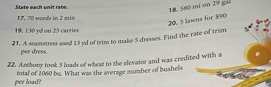 State each unit rate.
18. 580 mi on 29 gal
17. 70 words in 2 min
20. 5 lawns for $90
19. 130 yd on 25 carries 
21. A seamstress used 13 yd of trim to make 5 dresses. Find the rate of trim 
per dress. 
22. Anthony took 5 loads of wheat to the elevator and was credited with a 
total of 1060 bu. What was the average number of bushels 
per load?