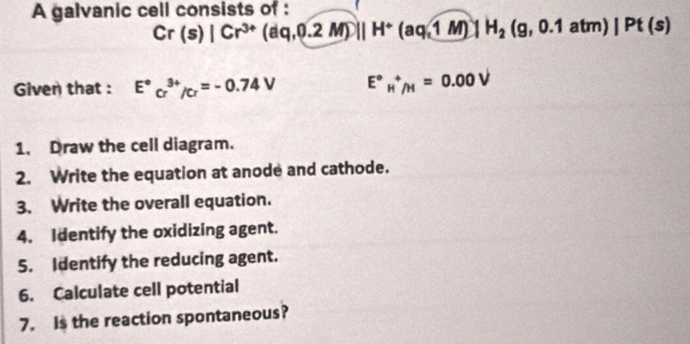 A galvanic cell consists of :
Cr(s)|Cr^(3+)(dq,0.2M)||H^+(aq,1M)|H_2(g,0.1atm)|Pt(s)
Given that : E°cr^(3+)/cr=-0.74V E°_H^+/H=0.00V
1. Draw the cell diagram. 
2. Write the equation at anode and cathode. 
3. Write the overall equation. 
4. Identify the oxidizing agent. 
5. Identify the reducing agent. 
6. Calculate cell potential 
7. Is the reaction spontaneous?