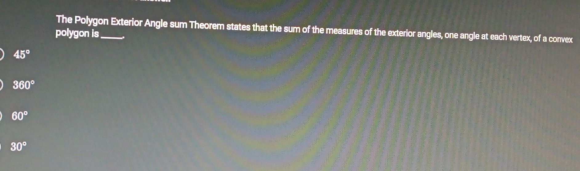 The Polygon Exterior Angle sum Theorem states that the sum of the measures of the exterior angles, one angle at each vertex, of a convex
polygon is_
45°
360°
60°
30°