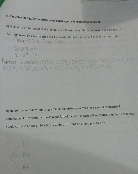 Resueive las siguientes situaciones con la ayuda de diagramas de árbol. 
a) Si se lanzan 3 monedas al aire, se obtienen 8 resultados diferentes cuando son de diversa 
denominación. En caso de que sean 4 monedas distintas, ¿cuál será el espacio muestral? 
b) Héctor desea realizar un programa de ejercicios para mejorar su salud mediante 2 
actividades. Entre semana puede jugar futbol, béisbol o basquetbol. Durante el fin de semana 
puede correr o andar en bicicleta. ¿Cuántas formas de ejercitarse tiene?