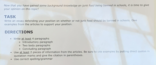 Now that you have gained some background knowledge on junk food being banned in schools, it is time to give 
your opinion on this topic! 
TASK 
Write an essay defending your position on whether or not junk food should be banned in schools. Give 
examples from the articles to support your position. 
DIRECTIONS 
Write at least 4 paragraphs 
Introductory paragraph 
Two body paragraphs 
Concluding paragraph 
Use at least 2 pieces of information from the articles. Be sure to cite examples by putting direct quotes in 
quotation marks and give the citation in parentheses. 
Use correct spelling/grammar