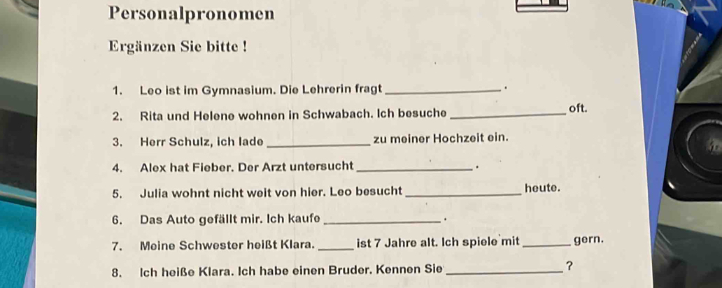 Personalpronomen 
Ergänzen Sie bitte ! 
1. Leo ist im Gymnasium. Die Lehrerin fragt_ 
. 
2. Rita und Helene wohnen in Schwabach. Ich besuche _oft. 
3. Herr Schulz, ich lade _zu meiner Hochzeit ein. 
4. Alex hat Fieber. Der Arzt untersucht _. 
5. Julia wohnt nicht weit von hier. Leo besucht _heute. 
6. Das Auto gefällt mir. Ich kaufe _. 
7. Meine Schwester heißt Klara. _ist 7 Jahre alt. Ich spiele mit_ gern. 
8. Ich heiße Klara. Ich habe einen Bruder. Kennen Sie_ 
?