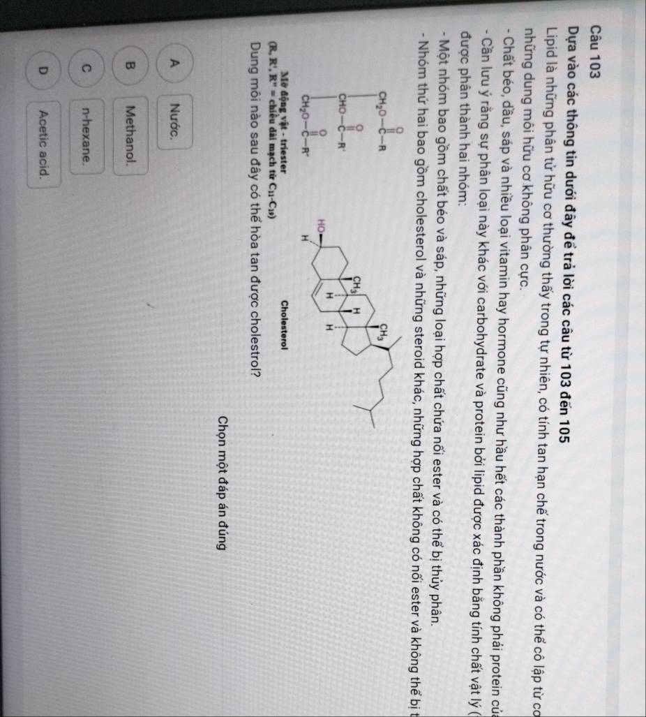 Dựa vào các thông tin dưới đây để trả lời các câu từ 103 đến 105
Lipid là những phân tử hữu cơ thường thấy trong tự nhiên, có tính tan hạn chế trong nước và có thể cô lập từ cơ
những dung môi hữu cơ không phân cực.
- Chất béo, dầu, sáp và nhiều loại vitamin hay hormone cũng như hầu hết các thành phần không phải protein củ
- Cần lưu ý rằng sự phân loại này khác với carbohydrate và protein bởi lipid được xác định bằng tính chất vật lý (
được phân thành hai nhóm:
- Một nhóm bao gồm chất béo và sáp, những loại hợp chất chứa nối ester và có thể bị thủy phân.
- Nhóm thứ hai bao gồm cholesterol và những steroid khác, những hợp chất không có nối ester và không thể bị t
beginbmatrix a_x= 1/2  a_n=1^1= 1/2  23 2rendbmatrix
Mờ động vật - triester
(R,R',R''= chiều dài mạch tử C_11-C_19)
Dung môi nào sau đây có thể hòa tan được cholestrol?
Chọn một đáp án đúng
A Nước.
B Methanol.
C n-hexane.
D Acetic acid.
