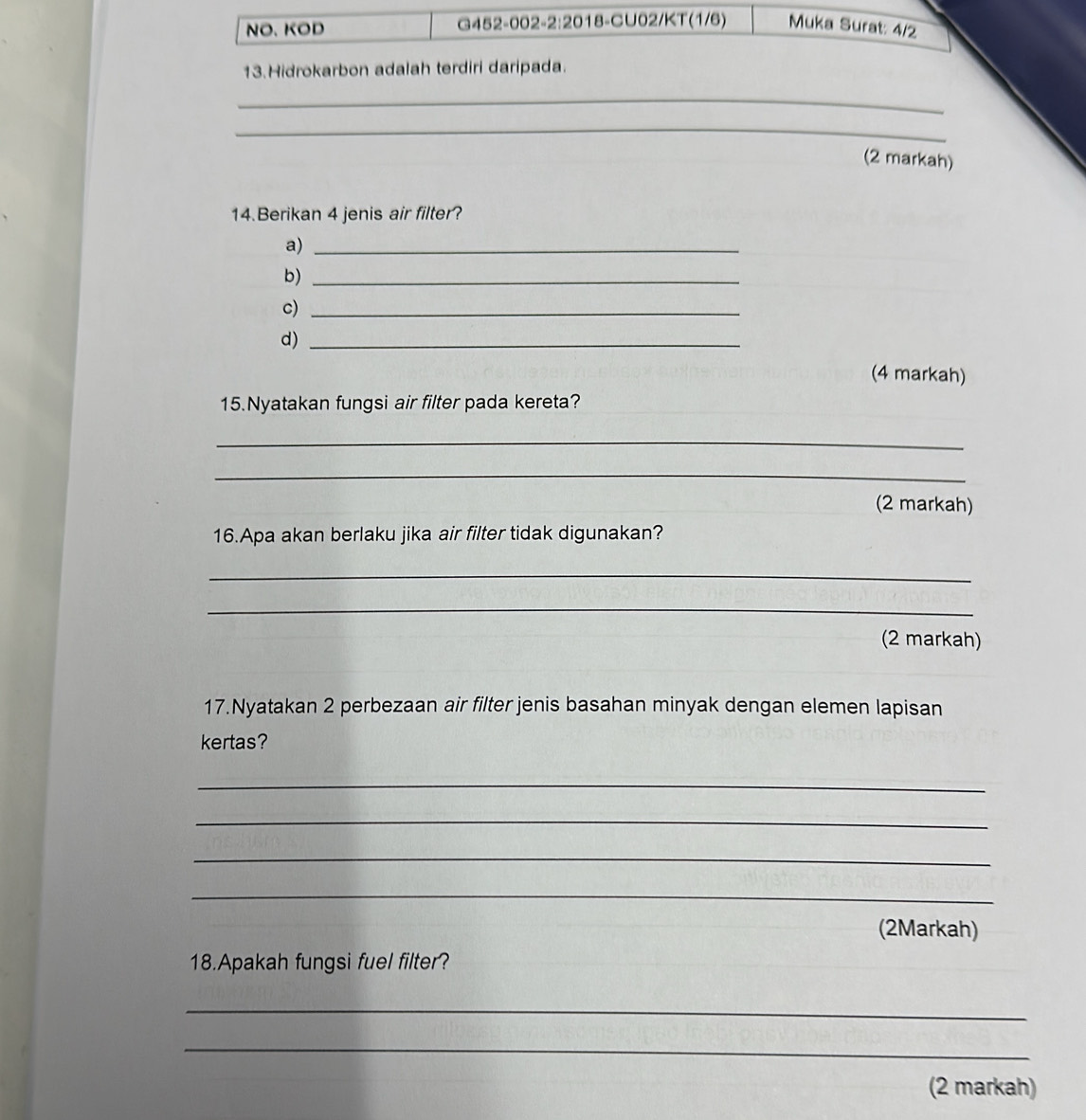 NO. KOD G452-002-2:2018-CU02/KT(1/6) Muka Surat: 4/2 
13.Hidrokarbon adalah terdiri daripada. 
_ 
_ 
(2 markah) 
14.Berikan 4 jenis air filter? 
a)_ 
b)_ 
c)_ 
d)_ 
(4 markah) 
15.Nyatakan fungsi air filter pada kereta? 
_ 
_ 
(2 markah) 
16.Apa akan berlaku jika air filter tidak digunakan? 
_ 
_ 
(2 markah) 
17.Nyatakan 2 perbezaan air filter jenis basahan minyak dengan elemen lapisan 
kertas? 
_ 
_ 
_ 
_ 
(2Markah) 
18.Apakah fungsi fuel filter? 
_ 
_ 
(2 markah)