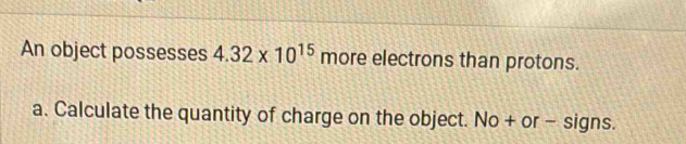 An object possesses 4.32* 10^(15) more electrons than protons. 
a. Calculate the quantity of charge on the object. No + or - signs.