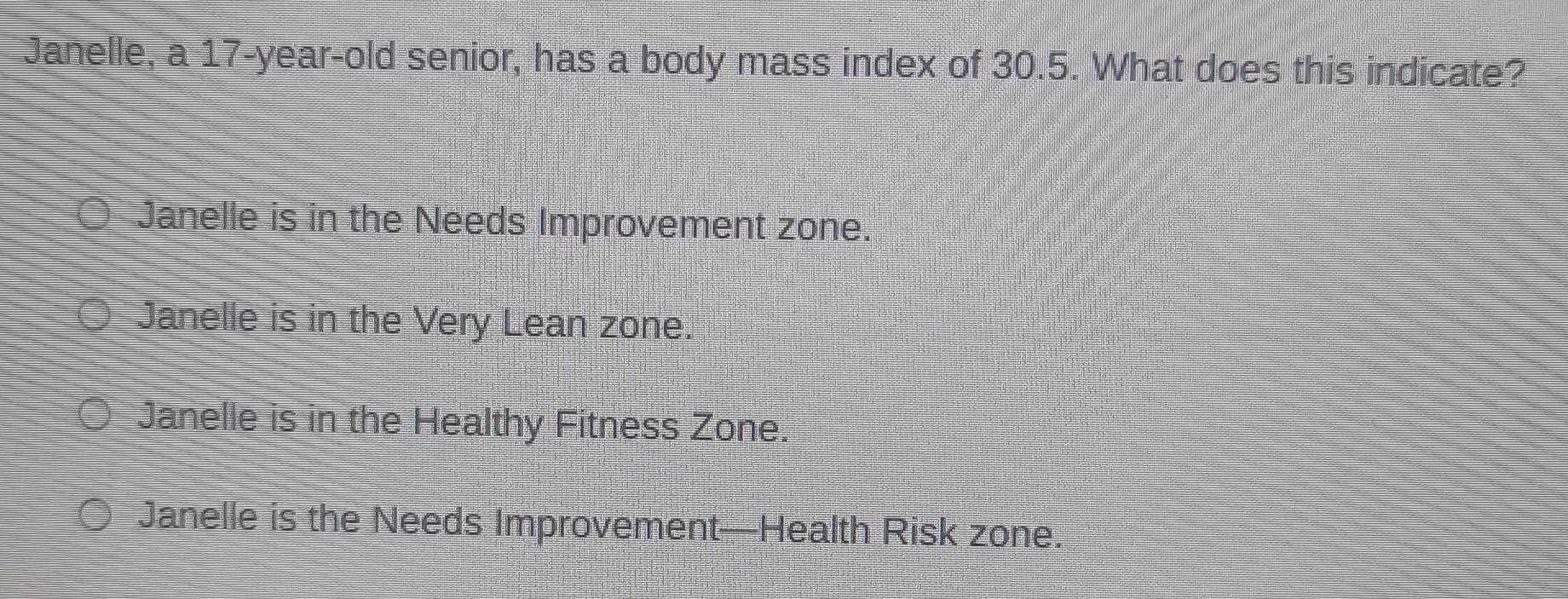 Janelle, a 17-year -old senior, has a body mass index of 30.5. What does this indicate?
Janelle is in the Needs Improvement zone.
Janelle is in the Very Lean zone.
Janelle is in the Healthy Fitness Zone.
Janelle is the Needs Improvement—Health Risk zone.