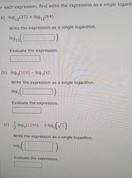 or each expression, first write the expression as a single logarit 
a) log _12(27)+log _12(64)
Write the expression as a single logarithm.
log _12(□ )
Evaluate the expression. 
□ 
(b) log _3(108)-log _3(4)
Write the expression as a single logarithm.
log _3(□ )
Evaluate the expression.
2 (-3,4)
(c)  1/2 log _6(1296)-3log _6(sqrt(6))
Write the expression as a single logarithm.
log _6(□ )
Evaluate the expression.
4* 1