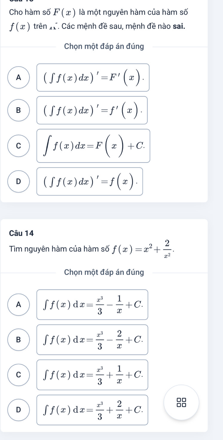 Cho hàm số F(x) là một nguyên hàm của hàm số
f(x) rhat en_e T. Các mệnh đề sau, mệnh đề nào sai.
Chọn một đáp án đúng
A (∈t f(x)dx)'=F'(x).
B (∈t f(x)dx)'=f'(x).
C ∈t f(x)dx=F(x)+C.
D (∈t f(x)dx)'=f(x). 
Câu 14
Tìm nguyên hàm của hàm số f(x)=x^2+ 2/x^2 . 
Chọn một đáp án đúng
A ∈t f(x)dx= x^3/3 - 1/x +C.
B ∈t f(x)dx= x^3/3 - 2/x +C.
C ∈t f(x)dx= x^3/3 + 1/x +C.
D ∈t f(x)dx= x^3/3 + 2/x +C. 
□□