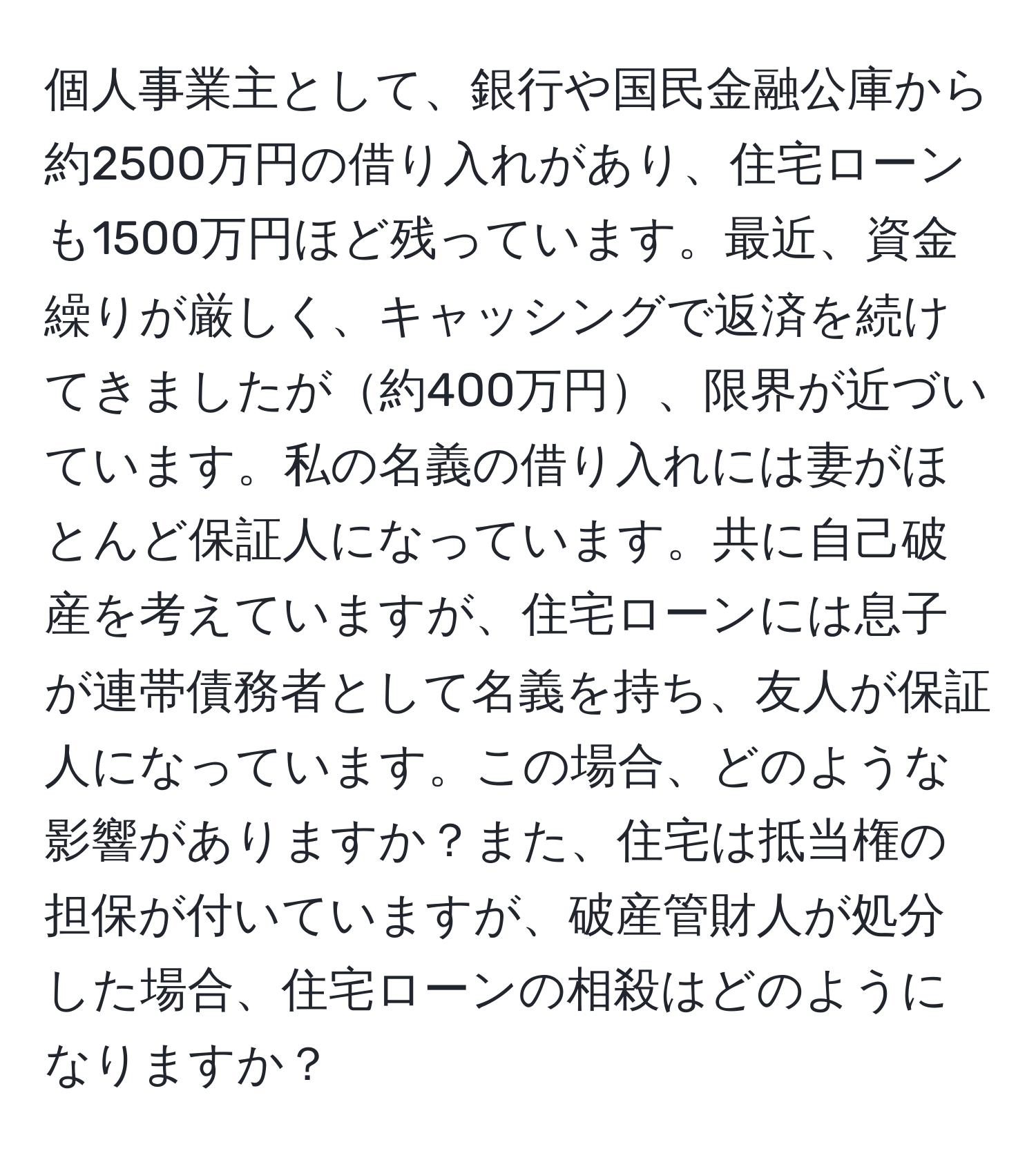 個人事業主として、銀行や国民金融公庫から約2500万円の借り入れがあり、住宅ローンも1500万円ほど残っています。最近、資金繰りが厳しく、キャッシングで返済を続けてきましたが約400万円、限界が近づいています。私の名義の借り入れには妻がほとんど保証人になっています。共に自己破産を考えていますが、住宅ローンには息子が連帯債務者として名義を持ち、友人が保証人になっています。この場合、どのような影響がありますか？また、住宅は抵当権の担保が付いていますが、破産管財人が処分した場合、住宅ローンの相殺はどのようになりますか？