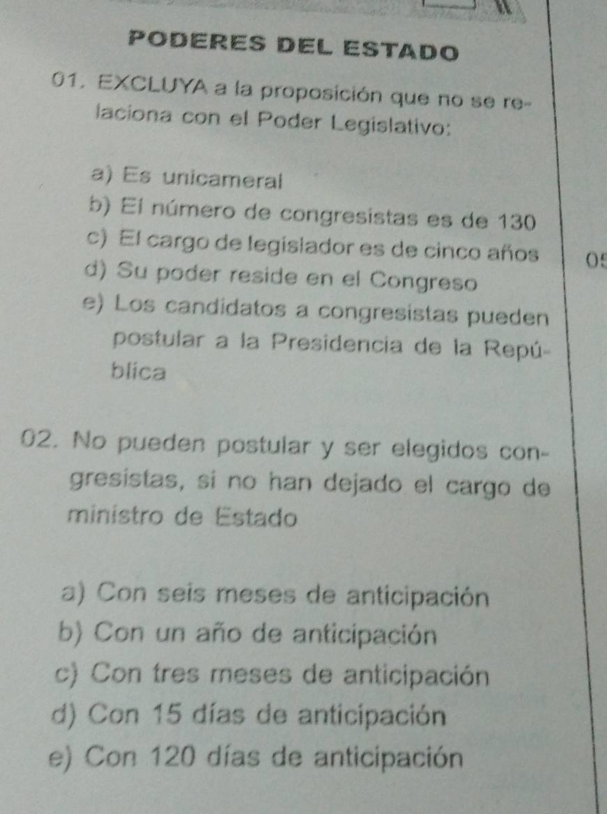 PODERES DEL ESTADO
01, EXCLUYA a la proposición que no se re-
laciona con el Poder Legislativo:
a) Es unicameral
b) El número de congresistas es de 130
c) El cargo de legislador es de cinco años 05
d) Su poder reside en el Congreso
e) Los candidatos a congresistas pueden
postular a la Presidencia de la Repú-
blica
02. No pueden postular y ser elegidos con-
gresistas, sí no han dejado el cargo de
ministro de Estado
a) Con seis meses de anticipación
b) Con un año de anticipación
c) Con tres meses de anticipación
d) Con 15 días de anticipación
e) Con 120 días de anticipación