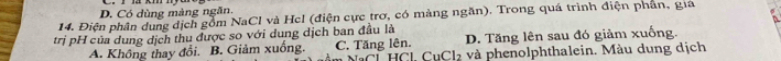 D. Có dùng màng ngăn.
14. Điện phân dung địch gồm NaCl và Hel (điện cực trơ, có mảng ngăn). Trong quá trình điện phân, gia
trị pH của dung dịch thu được so với dung dịch ban đầu là
D. Tăng lên sau đó giảm xuống.
A. Không thay đổi. B. Giảm xuống. C. Tăng lên. n NaCL HCl CuCl₂ và phenolphthalein. Màu dung dịch